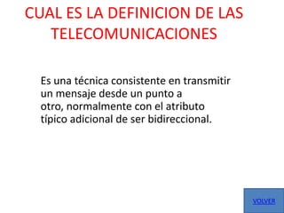 CUAL ES LA DEFINICION DE LAS
   TELECOMUNICACIONES

  Es una técnica consistente en transmitir
  un mensaje desde un punto a
  otro, normalmente con el atributo
  típico adicional de ser bidireccional.




                                             VOLVER
 
