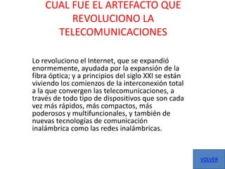 CUAL FUE EL ARTEFACTO QUE
         REVOLUCIONO LA
      TELECOMUNICACIONES

Lo revoluciono el Internet, que se expandió
enormemente, ayudada por la expansión de la
fibra óptica; y a principios del siglo XXI se están
viviendo los comienzos de la interconexión total
a la que convergen las telecomunicaciones, a
través de todo tipo de dispositivos que son cada
vez más rápidos, más compactos, más
poderosos y multifuncionales, y también de
nuevas tecnologías de comunicación
inalámbrica como las redes inalámbricas.


                                                      VOLVER
 