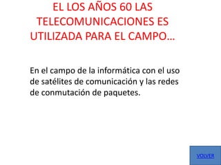 EL LOS AÑOS 60 LAS
 TELECOMUNICACIONES ES
UTILIZADA PARA EL CAMPO…

En el campo de la informática con el uso
de satélites de comunicación y las redes
de conmutación de paquetes.




                                           VOLVER
 