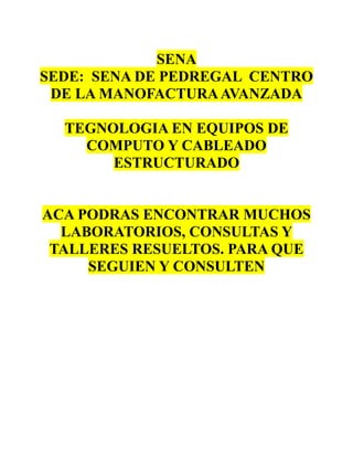 SENA
SEDE: SENA DE PEDREGAL CENTRO
DE LA MANOFACTURAAVANZADA
TEGNOLOGIA EN EQUIPOS DE
COMPUTO Y CABLEADO
ESTRUCTURADO
ACA PODRAS ENCONTRAR MUCHOS
LABORATORIOS, CONSULTAS Y
TALLERES RESUELTOS. PARA QUE
SEGUIEN Y CONSULTEN
 