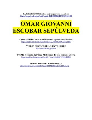 LABORATORIO 03 identicar tarjetas puertos y conectores
https://onedrive.live.com/redir?resid=F62A50506C2C9CE5%21400
OMAR GIOVANNI
ESCOBAR SEPÚLVEDA
Omar Actividad 3 tres transformador y puente rectificador
https://onedrive.live.com/redir?resid=F62A50506C2C9CE5%21286
VIDEOS DE COCODRILO EN YOUTOBE
http://youtu.be/6nu_gu9zJOI
OMAR - Segunda Actividad Mediciones_Fuente Variable y Serie
https://onedrive.live.com/redir?resid=F62A50506C2C9CE5%21288
Primera Activdad - Multimetros Ac
https://onedrive.live.com/redir?resid=F62A50506C2C9CE5%21312
 