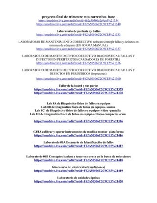proyecto final de trimestre mto correctivo- base
https://onedrive.live.com/redir?resid=f62a50506c2c9ce5%21334
https://onedrive.live.com/redir?resid=F62A50506C2C9CE5%21340
Laboratorio de parlante sy bafles
https://onedrive.live.com/redir?resid=F62A50506C2C9CE5%21353
LABORATORIO DE MANTENIMIENTO CORRECTIVO software corregir fallas y defectos en
sistemas de cómputo (EN FORMA MANUAL)
https://onedrive.live.com/redir?resid=F62A50506C2C9CE5%21357
LABORATORIO DE MANTENIMIENTO CORRECTIVO DIAGNOSTICAR FALLAS Y
DEFECTOS EN PERIFÉRICOS (CARGADORES DE PORTATIL)
https://onedrive.live.com/redir?resid=F62A50506C2C9CE5%21356
LABORATORIO DE MANTENIMIENTO CORRECTIVO DIAGNOSTICAR FALLAS Y
DEFECTOS EN PERIFÉRICOS (impresoras)
https://onedrive.live.com/redir?resid=F62A50506C2C9CE5%21360
Taller de la board y sus partes
https://onedrive.live.com/redir?resid=F62A50506C2C9CE5%21379
https://onedrive.live.com/redir?resid=F62A50506C2C9CE5%21378
Lab 8A de Diagnóstico físico de fallos en equipos
Lab 8B de Diagnóstico físico de fallos en equipos- sonido
Lab 8C de Diagnóstico físico de fallos en equipos- video -pantalla
Lab 8D de Diagnóstico físico de fallos en equipos- Discos compactos -ram
https://onedrive.live.com/redir?resid=F62A50506C2C9CE5%21386
GUIA calibrar y operar instrumentos de medida montar plataforma
https://onedrive.live.com/redir?resid=F62A50506C2C9CE5%21416
Laboratorio 06A Escenario de Identificación de fallos
https://onedrive.live.com/redir?resid=F62A50506C2C9CE5%21417
Laboratorio 06B Conceptos basicos a tener en cuenta en la busca de solucciones
https://onedrive.live.com/redir?resid=F62A50506C2C9CE5%21418
laboratorio de electricidad (mediciones)
https://onedrive.live.com/redir?resid=F62A50506C2C9CE5%21419
Laboratorio de unidades ópticas
https://onedrive.live.com/redir?resid=F62A50506C2C9CE5%21420
 