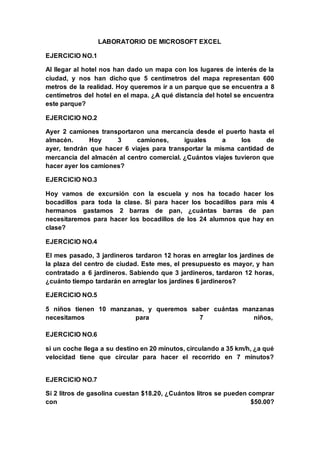 LABORATORIO DE MICROSOFT EXCEL
EJERCICIO NO.1
Al llegar al hotel nos han dado un mapa con los lugares de interés de la
ciudad, y nos han dicho que 5 centímetros del mapa representan 600
metros de la realidad. Hoy queremos ir a un parque que se encuentra a 8
centímetros del hotel en el mapa. ¿A qué distancia del hotel se encuentra
este parque?
EJERCICIO NO.2
Ayer 2 camiones transportaron una mercancía desde el puerto hasta el
almacén. Hoy 3 camiones, iguales a los de
ayer, tendrán que hacer 6 viajes para transportar la misma cantidad de
mercancía del almacén al centro comercial. ¿Cuántos viajes tuvieron que
hacer ayer los camiones?
EJERCICIO NO.3
Hoy vamos de excursión con la escuela y nos ha tocado hacer los
bocadillos para toda la clase. Si para hacer los bocadillos para mis 4
hermanos gastamos 2 barras de pan, ¿cuántas barras de pan
necesitaremos para hacer los bocadillos de los 24 alumnos que hay en
clase?
EJERCICIO NO.4
El mes pasado, 3 jardineros tardaron 12 horas en arreglar los jardines de
la plaza del centro de ciudad. Este mes, el presupuesto es mayor, y han
contratado a 6 jardineros. Sabiendo que 3 jardineros, tardaron 12 horas,
¿cuánto tiempo tardarán en arreglar los jardines 6 jardineros?
EJERCICIO NO.5
5 niños tienen 10 manzanas, y queremos saber cuántas manzanas
necesitamos para 7 niños,
EJERCICIO NO.6
si un coche llega a su destino en 20 minutos, circulando a 35 km/h, ¿a qué
velocidad tiene que circular para hacer el recorrido en 7 minutos?
EJERCICIO NO.7
Si 2 litros de gasolina cuestan $18.20, ¿Cuántos litros se pueden comprar
con $50.00?
 
