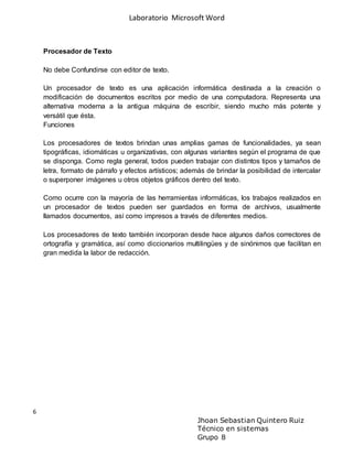 Laboratorio Microsoft Word
6
Jhoan Sebastian Quintero Ruiz
Técnico en sistemas
Grupo 8
Procesador de Texto
No debe Confundirse con editor de texto.
Un procesador de texto es una aplicación informática destinada a la creación o
modificación de documentos escritos por medio de una computadora. Representa una
alternativa moderna a la antigua máquina de escribir, siendo mucho más potente y
versátil que ésta.
Funciones
Los procesadores de textos brindan unas amplias gamas de funcionalidades, ya sean
tipográficas, idiomáticas u organizativas, con algunas variantes según el programa de que
se disponga. Como regla general, todos pueden trabajar con distintos tipos y tamaños de
letra, formato de párrafo y efectos artísticos; además de brindar la posibilidad de intercalar
o superponer imágenes u otros objetos gráficos dentro del texto.
Como ocurre con la mayoría de las herramientas informáticas, los trabajos realizados en
un procesador de textos pueden ser guardados en forma de archivos, usualmente
llamados documentos, así como impresos a través de diferentes medios.
Los procesadores de texto también incorporan desde hace algunos daños correctores de
ortografía y gramática, así como diccionarios multilingües y de sinónimos que facilitan en
gran medida la labor de redacción.
 