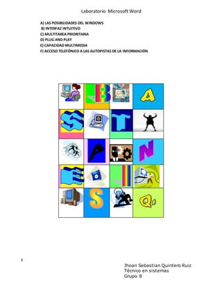 Laboratorio Microsoft Word
3
Jhoan Sebastian Quintero Ruiz
Técnico en sistemas
Grupo 8
A) LAS POSIBILIDADES DEL WINDOWS
B) INTERFAZ INTUITIVO
C) MULTITAREA PRIORITARIA
D) PLUG AND PLAY
E) CAPACIDAD MULTIMEDIA
F) ACCESO TELEFÓNICO A LAS AUTOPISTAS DE LA INFORMACIÓN
 