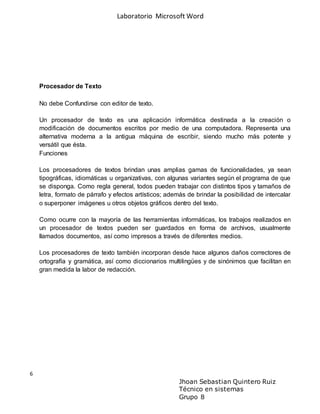 Laboratorio Microsoft Word
6
Jhoan Sebastian Quintero Ruiz
Técnico en sistemas
Grupo 8
Procesador de Texto
No debe Confundirse con editor de texto.
Un procesador de texto es una aplicación informática destinada a la creación o
modificación de documentos escritos por medio de una computadora. Representa una
alternativa moderna a la antigua máquina de escribir, siendo mucho más potente y
versátil que ésta.
Funciones
Los procesadores de textos brindan unas amplias gamas de funcionalidades, ya sean
tipográficas, idiomáticas u organizativas, con algunas variantes según el programa de que
se disponga. Como regla general, todos pueden trabajar con distintos tipos y tamaños de
letra, formato de párrafo y efectos artísticos; además de brindar la posibilidad de intercalar
o superponer imágenes u otros objetos gráficos dentro del texto.
Como ocurre con la mayoría de las herramientas informáticas, los trabajos realizados en
un procesador de textos pueden ser guardados en forma de archivos, usualmente
llamados documentos, así como impresos a través de diferentes medios.
Los procesadores de texto también incorporan desde hace algunos daños correctores de
ortografía y gramática, así como diccionarios multilingües y de sinónimos que facilitan en
gran medida la labor de redacción.
 