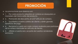  Las promociones que daremos son;
 1. Por cada producto adquirido en carteras se obsequiara un
monedero del mismo estilo del producto.
 2. Promoción de descuento, en el 2º artículo de compra.
 3. Suscríbete a nuestra cartera de cliente y obtén grandes
beneficios de pago.
 4. Reclama tu cupón por cada compra realizada para participar
de los sorteos mensuales en artículos de tienda.
 5. Afíliate a nuestra red y se parte de nuestros vendedores
exclusivos.
PROMOCIÓN
 