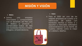  Misión:
 Somos una empresa
innovadora y comprometida
con el desarrollo del Perú que
se dedica a producir y
comercializar bolsas de tela
con bordados hechos a mano,
integras y emprendedoras.
 Visión:
 Para el 2020 ser una de las
mejores empresas en cuanto a la
fabricación de bolsas con
bordados hechos a mano a y
exportar a mercados extranjeros
posicionándonos en la mente de
nuestros clientes como la mejor
en calidad y diseños.
MISIÓN Y VISIÓN
 