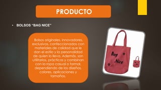 PRODUCTO
• BOLSOS “BAG NICE”
Bolsos originales, innovadores,
exclusivos, confeccionados con
materiales de calidad que le
dan el estilo y la personalidad
de quien lo lleva. Además, son
utilitarios, prácticos y combinan
con la ropa casual o formal,
dependiendo de los diseños,
colores, aplicaciones y
tamaños.
 