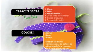 CARACTERÍSTICAS
COLORES
 Cierre
 Evilla
 Bolsillo (interno )
 Doble forro en el interior
 Correa graduable
 Forma rectangular
Marrón
Negro
Blanco
También tendremos
combinaciones de colores de
primavera otoño y verano es
decir variedad de colores
 