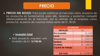  PRECIO DEL BOLSO: Para poder satisfacer el mercado meta, el precio de
los productos es fundamental, para ello, tenemos y podemos competir
diferencialmente en el mercado, por la ventaja de la empresa como
productor, el precio de nuestras bolsas serán de S/. 30.00.
PRECIO
 Inversión Total
 Este proyecto requiere una
inversión de S/. 10,700.00.
INVERSION
DETALLES S/.
Pre inversión S/. 0.00
Local S/. 1,200.00
Maquinarias S/. 3,500.00
Equipos S/. 5,000.00
Muebles S/. 1,000.00
Capital de trabajo S/. 0.00
Sub total S/. 10,700.00
 