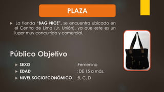  La tienda “BAG NICE”, se encuentra ubicado en
el Centro de Lima (Jr. Unión), ya que este es un
lugar muy concurrido y comercial.
Público Objetivo
 SEXO :Femenino
 EDAD : DE 15 a más.
 NIVEL SOCIOECONÓMICO :B, C, D
PLAZA
 