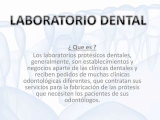 ¿ Que es ?
Los laboratorios protésicos dentales,
generalmente, son establecimientos y
negocios aparte de las clínicas dentales y
reciben pedidos de muchas clínicas
odontológicas diferentes, que contratan sus
servicios para la fabricación de las prótesis
que necesiten los pacientes de sus
odontólogos.
 