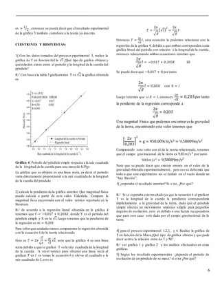 6
es ≈ 1
2⁄ , entonces se puede decir que el resultado experimental
de la gráfica 3 también corrobora a la teoría ya descrita
CUESTIONES Y RESPUESTAS:
1] Con los datos tomados del proceso experimental 5, realice la
gráfica de T en función del la √𝑙 ¿Qué tipo de grafica obtiene y
qué relación existe entre el periodo y la longitud de la cuerda del
péndulo?
R// Con base a la tabla 5 graficaremos T vs √𝑙,la grafica obtenida
es
Gráfica 4. Periodo del péndulo simple respecto a la raíz cuadrada
de la longitud de la cuerda para una masa de 8,55gr.
La gráfica que se obtiene es una línea recta, es decir el periodo
varia directamente proporcional a la raíz cuadrada de la longitud
de la cuerda del péndulo
2] calcule la pendiente de la gráfica anterior. Que magnitud física
puede calcula a partir de este valor. Calcúlela. Compare la
magnitud fisca encontrada con el valor teórico reportado en la
literatura.
R// de acuerdo a la regresión lineal obtenida en la gráfica 4
tenemos que 𝑌 = −0,017 + 0,203𝑋, donde Y es el periodo del
péndulo simple y X en la √𝑙, luego tenemos que la pendiente de
la regresión es 𝑚 = 0,203
Para saberque unidades tienes comparemos la regresión obtenida
con la ecuación 6 de la teoría relacionada
Esto es 𝑇 = 2𝜋√
𝑙
𝑔
=
2𝜋
√𝑔
√𝑙, note que la gráfica 4 es una línea
recta debido a que se graficó T vs la raíz cuadrada de la longitud
de la cuerda. A nivel teórico para obtener una línea recta al
graficar 𝑇 𝑣𝑠 𝑙 es tomas la ecuación 6 y elevar al cuadrado a la
raíz cuadrada de 𝑙, esto es
𝑇 =
2𝜋
√ 𝑔
(√𝑙)
2
=
2𝜋
√ 𝑔
𝑙
Entonces 𝑇 =
2𝜋
√𝑔
𝑙, esta ecuación la podemos relacionar con la
regresión de la gráfica 4, debido a que ambas corresponden a una
gráfica lineal del periodo con relación a la longitud de la cuerda,
entonces relacionando ambas ecuaciones tenemos que
2𝜋
√ 𝑔
𝑙 = −0,017 + 0,203𝑋 10
Se puede decir que −0,017 ≈ 0 por tanto
2𝜋
√ 𝑔
𝑙 = 0,203𝑙 con X = 𝑙
Luego tenemos que si 𝑋 = 𝑙, entonces
2𝜋
√ 𝑔
≈ 0,203por tanto
la pendiente de la regresión corresponde a
2𝜋
√ 𝑔
≈ 0,203
Una magnitud Física que podemos encontraresla gravedad
de la tierra, encontrando este valor tenemos que
[
2𝜋
0,203
]
2
≈ g = 958,009cm/s2 = 9,58009m/s2
Comparando este valor con el de la teoría relacionada, tenemos
que el campo gravitacional de la tierra es 9,81𝑚/𝑠2
por tanto
9,81𝑚/𝑠2
≈ 9,58009m/s2
Note que se puede decir que existen errores en el valor de la
gravedad obtenido experimentalmente, pero eso se debe más que
todo a que este experimento no se realizó en el vacío donde no
“hay fricción”.
3] ¿esperaba el resultado anterior? Si o no, ¿Por qué?
R// Si se esperaba este resultado ya que la ecuación 6 al graficar
T vs la longitud de la cuerda la pendiente correspondería
implícitamente a la gravedad de la tierra, dado que el péndulo
simple efectúa un movimiento amónico simple para pequeños
ángulos de oscilación, esto es debido a una fuerza recuperadora
que para este caso está dado por el campo gravitacional de la
tierra.
4] para el proceso experimental 1,2,3, y 4. Realice la gráfica de
T en función de la Masa ¿Qué tipo de gráfica obtiene y que pude
decir acerca la relación entre de T y M?.
R// ver grafica 1 y grafica 2 y los análisis efectuados en estas
gráficas.
5] Según los resultado experimentales ¿depende el periodo de
oscilación de un péndulo de su masa? sí o no ¿Por qué?
 