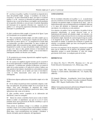 Péndulo simple por C. genes, E. perencejo
7
R// con base a la gráfica 1 gráfica 2 el periodo no depende de la
masa del péndulo simple porque si acudimos a la teoría, la
ecuación 6 no tiene relacionada la masa, por tanto si se intenta
graficar T vs M, entonces se obtendrá una gráfica paralela con
relación al eje x o eje de las Masas,esto implica que la pendiente
de la regresión obtenida es cero por tanto el periodo dependería
del intercepto de la regresión obtenida (ver regresión de la
gráfica 1 y 2, note que las regresiones obtenidas son lineales con
intercepto A y pendiente B).
6] ¿Qué condiciones debe cumplir el sistema de la figura 3 para
ser considerado con un péndulo simple?
R// Para considerarlo péndulo simple este debe cumplir que su
movimiento es M.A.S, es decir que el ángulo con que oscila la
masa debe ser menor igual a 15°. La longitud de la cuerda debe
ser inextensible con masa despreciable. La masa oscilante del
péndulo simple debe no puede ser muy grande comparada con la
longitud de la cuerda. La masa del péndulo simple está limitada
ya que si la masa es muy grande entonces el movimiento del
péndulo simple no sería armónico simple si no un movimiento
amortiguado debido a la fricción con el medio.
7] EL periodo de este sistema, depende de la amplitud angular y
del radio de los balines.
R// En cuanto a la amplitud angular tenemos que la ecuación 6
de la teoría relacionada se dedujo para pequeñas oscilaciones, y
la expresión 7 se dedujo para grandes oscilaciones, en cuanto al
radio de la esfera tenemos si el radio de la esfera o balines son
muy grandes el movimiento de péndulo no sería armónico porque
habría mucha fricción con el medio por tanto el movimiento
como se había mencionado antes sería un movimiento
amortiguado.
8] Menciones algunas aplicaciones del péndulo simple en la vida
diaria.
R// En los relojes de pared que tiene un péndulo colgante,o más
bien una aplicación del péndulo simple fue la invención de los
relojes, sirve para determinar la magnitud del campo
gravitacional de la tierra en diferentes puntos de la tierra y otras
aplicaciones más como en la música.
9] ¿Que posibles errores cometidos en la elaboración del
laboratorio, como los corregiría?
R// Bueno los errores cometidos fueron pocos como el medio
donde se realizó el experimento (ya que no es en el vacío),
podemos decir que la presencia de fricción contribuye a que se
cometan errores significante.
Estos errores lo podemos corregir si se utilizara un péndulo
sensible se decir con la esfera oscilante del péndulo de diámetro
quizás de ≈ 5𝑚𝑚 y una longitud de la cuerda también sensible a
dicha masa, estas consideraciones nos permite a disminuir a
fricción del medio para la realización del experimento.
CONCLUSIONES
De los resultados obtenidos en la gráfica 1 y 2, se puede decir
que esta corrobora a la teoría relacionada dado que el periodo de
oscilación del péndulo simple no depende de la masa, pero se
había referenciado que esta independencia está limitada dado que
si la masa del péndulo es demasiado grande entonces el
movimiento de oscilatoria no sería armónico.
Con relación a la gráfica 3 de los resultados o la gráfica 4 de las
preguntas relacionadas, se puede observar como es la
dependencia del periodo del péndulo simple son relación a la
longitud de la cuerda,entonces de esto se concluye que elperiodo
del péndulo simple depende de cuanta longitud tenga la cuerda,
si la longitud de la cuerda es muy larga entonces el tiempo
trascurrido en realizar el péndulo una oscilación es grande con
relación a un péndulo simple que tiene una longitud de cuerda
corta (hasta cierto punto).
Con base a la pregunta 2 de las preguntas y respuestas se puede
decir que la realización de la práctica del péndulo simple es
importante porque se puede determinar el valor del campo
gravitatorio del la tierra en cualquier parte de la tierra
REFERENCIAS
[1] Alonso M., Finn E. 1976-1970, Mecánica vol. 1. Ed. por
Fondo Educativo Interamericano S.A., México.pag. (366).
[2] Paul A. Tipler, 2001, Física para la ciencia y la tecnología,
Volumen I, Cuarta edición, EditorialReverté, S.A. España, Pág.
(408-410).
[3] Armando Villamizar. Actualización: Jesús Cortes Sprockel.
Información: Irma Toro Castaño. Consultor estudiantil: Péndulo
Simple. 2005. Bogotá: FaridEstefenn Uribe. 2005.
[4]http://www.uam.es/personal_pdi/ciencias/rdelgado/docencia/
FISICA_ITI/PRACTICAS/Pendulo-Simp.pdf
 