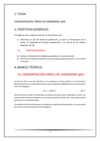 3
1.TEMA
CONCENTRACIÓN IÓNICA DE HIDRÓGENO (pH)
2.OBJETIVOSGENERALES
Los objetivos que se quieren alcanzar en esta práctica son:
1. Determinar el pH del fluido de perforación, ya que las interacciones de la
arcilla, la solubilidad de distintos componentes y la eficacia de los aditivos
dependen del pH.
2.1. OBJETIVO ESPECÍFICO.-
2. Analizar y diferenciar los métodos para obtener los valores de pH. .
3. Identificarlosdiferentescoloresenlastiras de plástico para determinar si es un ácido
o una base.
4.MARCO TEÓRICO
4.1 CONCENTRACIÓN IÓNICA DE HIDRÓGENO (pH).-
El valor de pH se usa para describir si una sustancia es ácida o básica en las soluciones.
Matemáticamente,el valorde pHse define comoel logaritmonegativode laconcentración de
iones de hidrógeno.
𝑝𝐻 = −log[ 𝐻+] 𝑬𝒄. 𝟏
Para identificar la acidez o la basicidad, se analizan los valores que se obtengan, es decir; los
valores bajos de pH corresponden a una acidez creciente mientras que, altos valores de pH
pertenecen a una alta basicidad.
Es importante tomarencuentaque un cambiode unidadde pH corresponde a un aumento de
diez veces la concentración de iones hidrógeno.
 