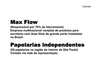 Cliente
Max Flow
(Responsável por 70% do faturamento)
Empresa multinacional varejista de produtos para
escritório com doze filias de grande porte instaladas
no Brasil.
Papelarias independentes
(26 papelarias na região do interior de São Paulo)
Contato via rede de representação.
 