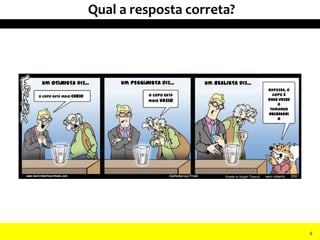 Um OTIMISTA diz... Um PESSIMISTA diz... Um REALISTA diz...
O copo está meio cheio O copo está
meio vazio
Rapazes, o
copo é
duas vezes
o
tamanho
necessári
o
Qual a resposta correta?
4
 