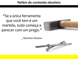 “Se a única ferramenta
que você tem é um
martelo, tudo começa a
parecer com um prego.”
_ Abraham Maslow
II Seminário de Instrutores e Gestores de Educação dos Correios
Refém do conteúdo obsoleto
5
 