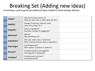 COMPANYLOGO
1 Adapt?
How can this idea used as is?
What are other uses or other ideas like this?
2 Modify?
Change of meaning, material, smell,
color, form, shape, etc.?
3 Magnify?
Add any ingredient?
Duplicate, multiply or exaggerate?
4 Minimize?
Split up?
Take something out?
5 Substitute?
Who else, where else or what else?
Other material, process, place or approach?
6 Rearrange?
Interchange parts?
Other layouts, sequence or patterns?
7 Reverse?
Transpose positive and negative?
Turn opposite or backward?
8 Combine?
Combine parts and ideas?
How about blend?
Breaking Set (Adding new ideas)
A technique used to generate additional ideas related to those already defined
 