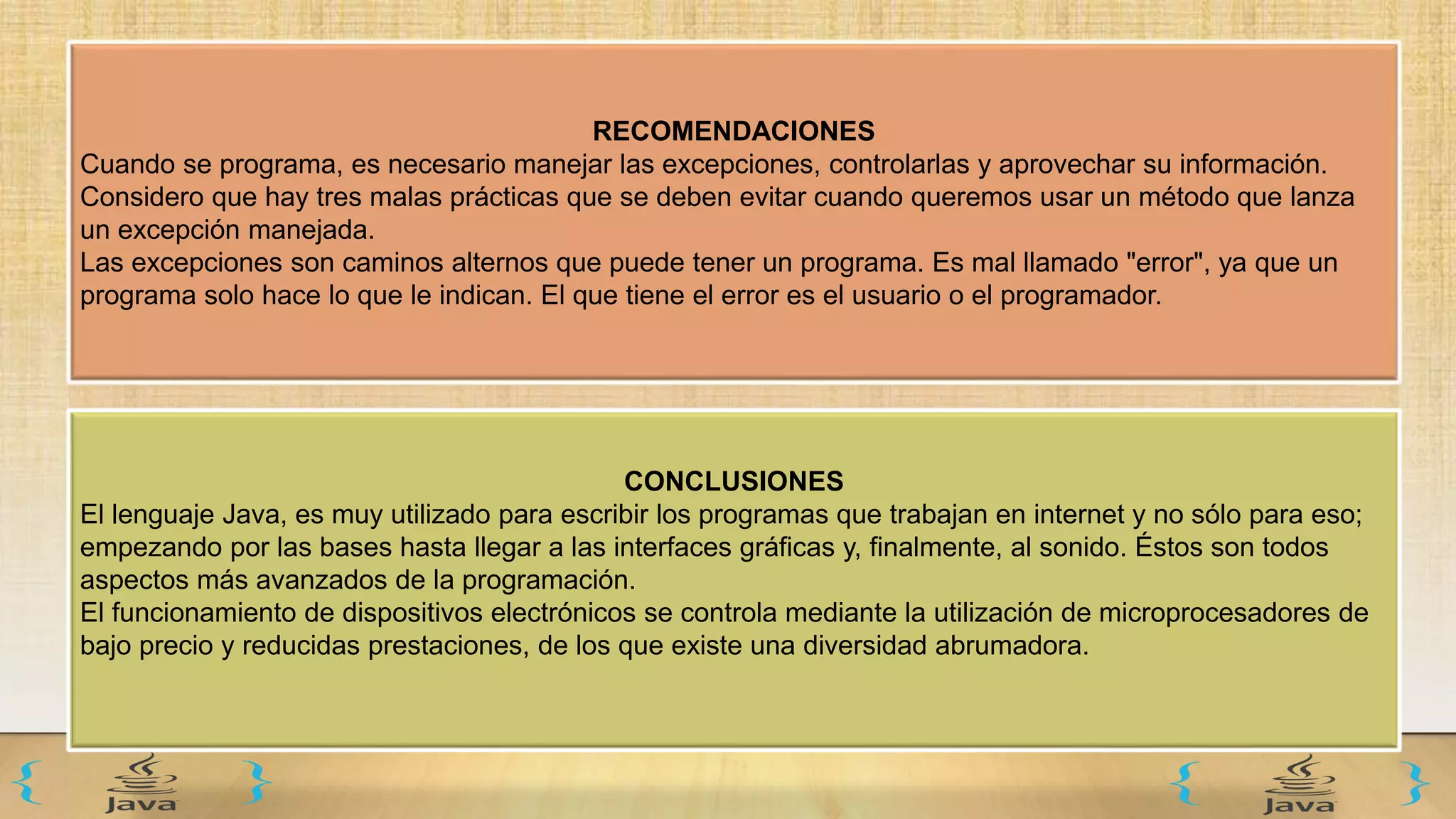 RECOMENDACIONES
Cuando se programa, es necesario manejar las excepciones, controlarlas y aprovechar su información.
Considero que hay tres malas prácticas que se deben evitar cuando queremos usar un método que lanza
un excepción manejada.
Las excepciones son caminos alternos que puede tener un programa. Es mal llamado "error", ya que un
programa solo hace lo que le indican. El que tiene el error es el usuario o el programador.
CONCLUSIONES
El lenguaje Java, es muy utilizado para escribir los programas que trabajan en internet y no sólo para eso;
empezando por las bases hasta llegar a las interfaces gráficas y, finalmente, al sonido. Éstos son todos
aspectos más avanzados de la programación.
El funcionamiento de dispositivos electrónicos se controla mediante la utilización de microprocesadores de
bajo precio y reducidas prestaciones, de los que existe una diversidad abrumadora.
 