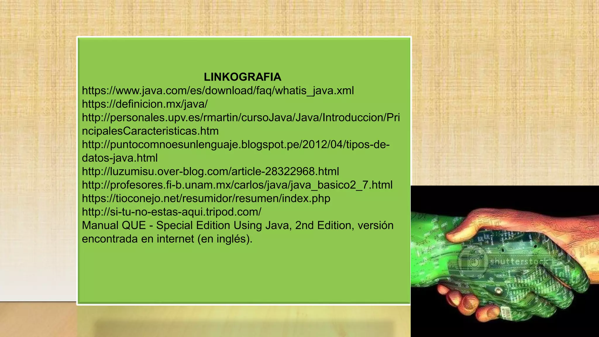 LINKOGRAFIA
https://www.java.com/es/download/faq/whatis_java.xml
https://definicion.mx/java/
http://personales.upv.es/rmartin/cursoJava/Java/Introduccion/Pri
ncipalesCaracteristicas.htm
http://puntocomnoesunlenguaje.blogspot.pe/2012/04/tipos-de-
datos-java.html
http://luzumisu.over-blog.com/article-28322968.html
http://profesores.fi-b.unam.mx/carlos/java/java_basico2_7.html
https://tioconejo.net/resumidor/resumen/index.php
http://si-tu-no-estas-aqui.tripod.com/
Manual QUE - Special Edition Using Java, 2nd Edition, versión
encontrada en internet (en inglés).
 