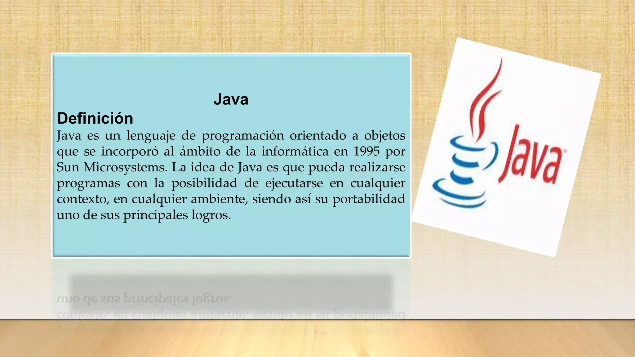 Java
Definición
Java es un lenguaje de programación orientado a objetos
que se incorporó al ámbito de la informática en 1995 por
Sun Microsystems. La idea de Java es que pueda realizarse
programas con la posibilidad de ejecutarse en cualquier
contexto, en cualquier ambiente, siendo así su portabilidad
uno de sus principales logros.
 