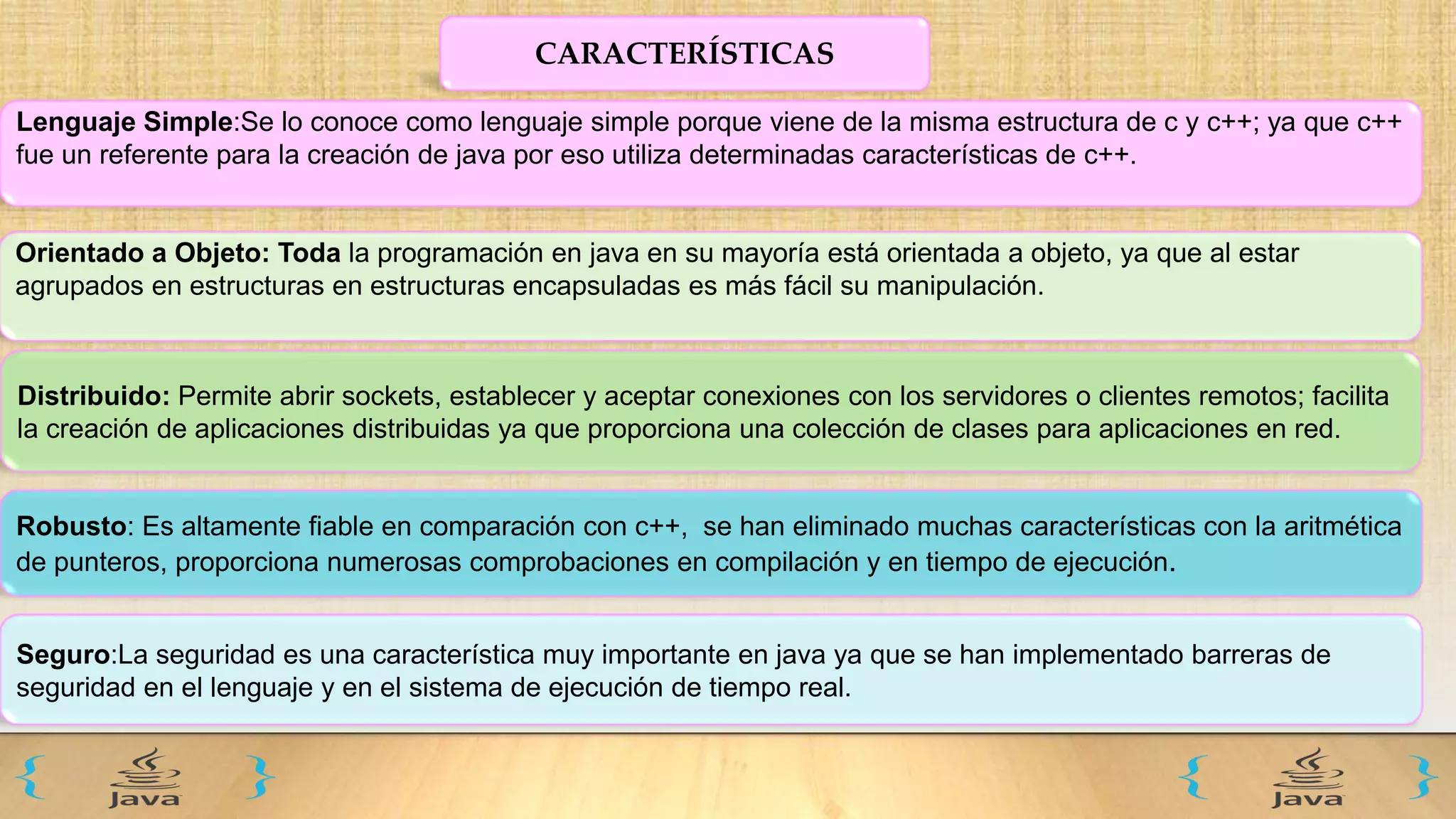 CARACTERÍSTICAS
Lenguaje Simple:Se lo conoce como lenguaje simple porque viene de la misma estructura de c y c++; ya que c++
fue un referente para la creación de java por eso utiliza determinadas características de c++.
Orientado a Objeto: Toda la programación en java en su mayoría está orientada a objeto, ya que al estar
agrupados en estructuras en estructuras encapsuladas es más fácil su manipulación.
Distribuido: Permite abrir sockets, establecer y aceptar conexiones con los servidores o clientes remotos; facilita
la creación de aplicaciones distribuidas ya que proporciona una colección de clases para aplicaciones en red.
Robusto: Es altamente fiable en comparación con c++, se han eliminado muchas características con la aritmética
de punteros, proporciona numerosas comprobaciones en compilación y en tiempo de ejecución.
Seguro:La seguridad es una característica muy importante en java ya que se han implementado barreras de
seguridad en el lenguaje y en el sistema de ejecución de tiempo real.
 