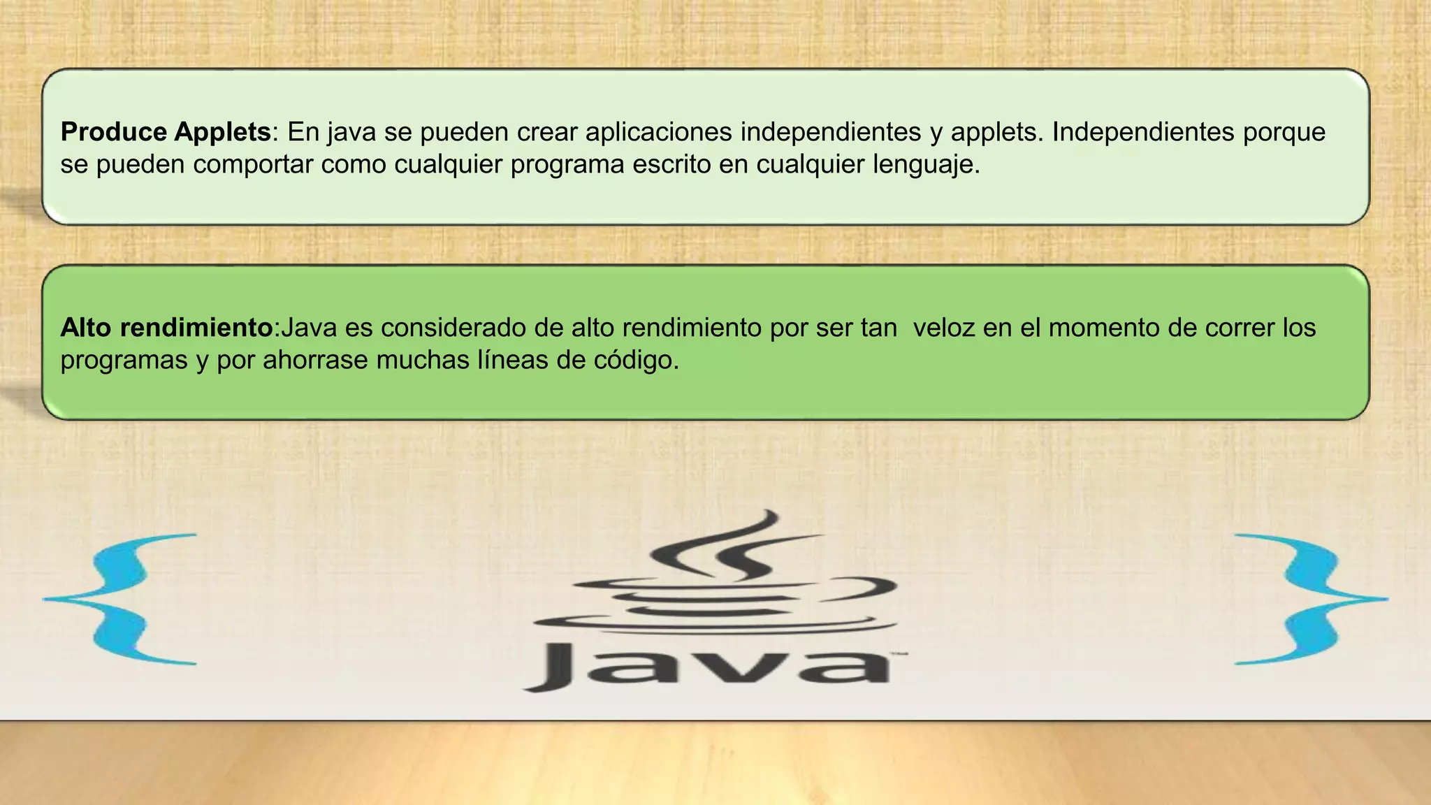 Produce Applets: En java se pueden crear aplicaciones independientes y applets. Independientes porque
se pueden comportar como cualquier programa escrito en cualquier lenguaje.
Alto rendimiento:Java es considerado de alto rendimiento por ser tan veloz en el momento de correr los
programas y por ahorrase muchas líneas de código.
 