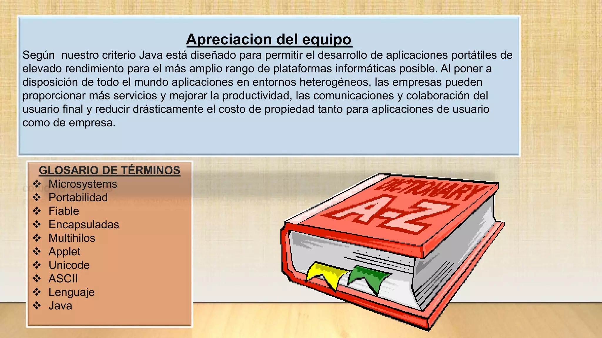 GLOSARIO DE TÉRMINOS
 Microsystems
 Portabilidad
 Fiable
 Encapsuladas
 Multihilos
 Applet
 Unicode
 ASCII
 Lenguaje
 Java
Apreciacion del equipo
Según nuestro criterio Java está diseñado para permitir el desarrollo de aplicaciones portátiles de
elevado rendimiento para el más amplio rango de plataformas informáticas posible. Al poner a
disposición de todo el mundo aplicaciones en entornos heterogéneos, las empresas pueden
proporcionar más servicios y mejorar la productividad, las comunicaciones y colaboración del
usuario final y reducir drásticamente el costo de propiedad tanto para aplicaciones de usuario
como de empresa.
 