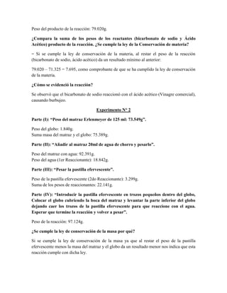 Peso del producto de la reacción: 79.020g.
¿Compara la suma de los pesos de los reactantes (bicarbonato de sodio y Ácido
Acético) producto de la reacción. ¿Se cumple la ley de la Conservación de materia?
= Si se cumple la ley de conservación de la materia, al restar el peso de la reacción
(bicarbonato de sodio, ácido acético) da un resultado mínimo al anterior:
79.020 – 71.325 = 7.695, como comprobante de que se ha cumplido la ley de conservación
de la materia.
¿Cómo se evidenció la reacción?
Se observó que el bicarbonato de sodio reaccionó con el ácido acético (Vinagre comercial),
causando burbujeo.
Experimento N° 2
Parte (I): “Peso del matraz Erlenmeyer de 125 ml: 73.549g”.
Peso del globo: 1.840g.
Suma masa del matraz y el globo: 75.389g.
Parte (II): “Añadir al matraz 20ml de agua de chorro y pesarlo”.
Peso del matraz con agua: 92.391g.
Peso del agua (1er Reaccionante): 18.842g.
Parte (III): “Pesar la pastilla efervescente”.
Peso de la pastilla efervescente (2do Reaccionante): 3.299g.
Suma de los pesos de reaccionantes: 22.141g.
Parte (IV): “Introducir la pastilla efervescente en trozos pequeños dentro del globo,
Colocar el globo cubriendo la boca del matraz y levantar la parte inferior del globo
dejando caer los trozos de la pastilla efervescente para que reaccione con el agua.
Esperar que termine la reacción y volver a pesar”.
Peso de la reacción: 97.124g.
¿Se cumple la ley de conservación de la masa por qué?
Si se cumple la ley de conservación de la masa ya que al restar el peso de la pastilla
efervescente menos la masa del matraz y el globo da un resultado menor nos indica que esta
reacción cumple con dicha ley.

 