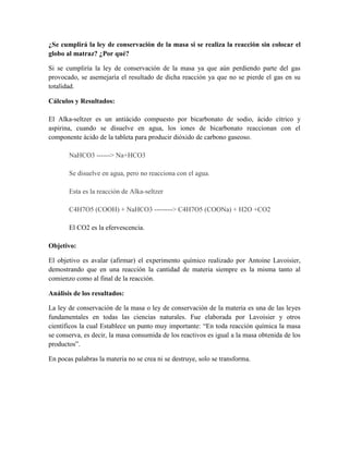 ¿Se cumplirá la ley de conservación de la masa si se realiza la reacción sin colocar el
globo al matraz? ¿Por qué?
Si se cumpliría la ley de conservación de la masa ya que aún perdiendo parte del gas
provocado, se asemejaría el resultado de dicha reacción ya que no se pierde el gas en su
totalidad.
Cálculos y Resultados:
El Alka-seltzer es un antiácido compuesto por bicarbonato de sodio, ácido cítrico y
aspirina, cuando se disuelve en agua, los iones de bicarbonato reaccionan con el
componente ácido de la tableta para producir dióxido de carbono gaseoso.
NaHCO3 ------> Na+HCO3
Se disuelve en agua, pero no reacciona con el agua.
Esta es la reacción de Alka-seltzer
C4H7O5 (COOH) + NaHCO3 --------> C4H7O5 (COONa) + H2O +CO2
El CO2 es la efervescencia.
Objetivo:
El objetivo es avalar (afirmar) el experimento químico realizado por Antoine Lavoisier,
demostrando que en una reacción la cantidad de materia siempre es la misma tanto al
comienzo como al final de la reacción.
Análisis de los resultados:
La ley de conservación de la masa o ley de conservación de la materia es una de las leyes
fundamentales en todas las ciencias naturales. Fue elaborada por Lavoisier y otros
científicos la cual Establece un punto muy importante: “En toda reacción química la masa
se conserva, es decir, la masa consumida de los reactivos es igual a la masa obtenida de los
productos”.
En pocas palabras la materia no se crea ni se destruye, solo se transforma.

 