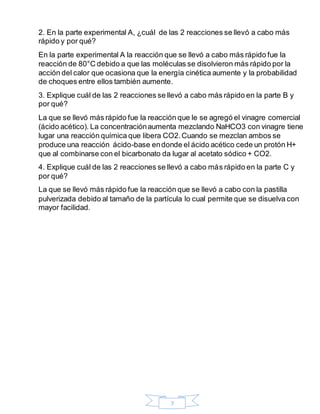 7
2. En la parte experimental A, ¿cuál de las 2 reacciones se llevó a cabo más
rápido y por qué?
En la parte experimental A la reacción que se llevó a cabo más rápido fue la
reacción de 80°C debido a que las moléculas se disolvieron más rápido por la
acción del calor que ocasiona que la energía cinética aumente y la probabilidad
de choques entre ellos también aumente.
3. Explique cuál de las 2 reacciones se llevó a cabo más rápido en la parte B y
por qué?
La que se llevó más rápido fue la reacción que le se agregó el vinagre comercial
(ácido acético). La concentraciónaumenta mezclando NaHCO3 con vinagre tiene
lugar una reacción química que libera CO2.Cuando se mezclan ambos se
produce una reacción ácido-base endonde el ácido acético cede un protón H+
que al combinarse con el bicarbonato da lugar al acetato sódico + CO2.
4. Explique cuál de las 2 reacciones se llevó a cabo más rápido en la parte C y
por qué?
La que se llevó más rápido fue la reacción que se llevó a cabo con la pastilla
pulverizada debido al tamaño de la partícula lo cual permite que se disuelva con
mayor facilidad.
 