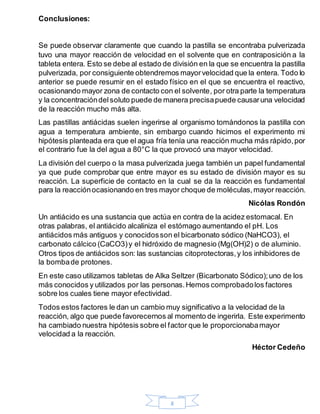 8
Conclusiones:
Se puede observar claramente que cuando la pastilla se encontraba pulverizada
tuvo una mayor reacción de velocidad en el solvente que en contraposición a la
tableta entera. Esto se debe al estado de división en la que se encuentra la pastilla
pulverizada, por consiguiente obtendremos mayorvelocidad que la entera. Todo lo
anterior se puede resumir en el estado físico en el que se encuentra el reactivo,
ocasionando mayor zona de contacto con el solvente, por otra parte la temperatura
y la concentracióndelsoluto puede de manera precisapuede causaruna velocidad
de la reacción mucho más alta.
Las pastillas antiácidas suelen ingerirse al organismo tomándonos la pastilla con
agua a temperatura ambiente, sin embargo cuando hicimos el experimento mi
hipótesis planteada era que el agua fría tenía una reacción mucha más rápido,por
el contrario fue la del agua a 80°C la que provocó una mayor velocidad.
La división del cuerpo o la masa pulverizada juega también un papel fundamental
ya que pude comprobar que entre mayor es su estado de división mayor es su
reacción. La superficie de contacto en la cual se da la reacción es fundamental
para la reacciónocasionando en tres mayor choque de moléculas,mayor reacción.
Nicólas Rondón
Un antiácido es una sustancia que actúa en contra de la acidez estomacal. En
otras palabras, el antiácido alcaliniza el estómago aumentando el pH. Los
antiácidos más antiguos y conocidosson el bicarbonato sódico (NaHCO3), el
carbonato cálcico (CaCO3)y el hidróxido de magnesio (Mg(OH)2) o de aluminio.
Otros tipos de antiácidos son: las sustancias citoprotectoras,y los inhibidores de
la bombade protones.
En este caso utilizamos tabletas de Alka Seltzer (Bicarbonato Sódico);uno de los
más conocidos y utilizados por las personas.Hemos comprobadolos factores
sobre los cuales tiene mayor efectividad.
Todos estos factores le dan un cambio muy significativo a la velocidad de la
reacción, algo que puede favorecernos al momento de ingerirla. Este experimento
ha cambiado nuestra hipótesis sobre el factor que le proporcionabamayor
velocidad a la reacción.
Héctor Cedeño
 
