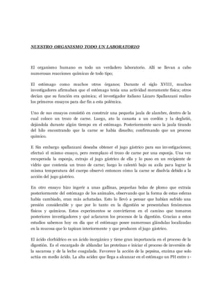 NUESTRO ORGANISMO TODO UN LABORATORIO
El organismo humano es todo un verdadero laboratorio. Allí se llevan a cabo
numerosas reacciones químicas de todo tipo;
El estómago como muchos otros órganos; Durante el siglo XVIII, muchos
investigadores afirmaban que el estómago tenía una actividad meramente física; otros
decían que su función era química; el investigador italiano Lázaro Spallanzani realizo
los primeros ensayos para dar fin a esta polémica.
Uno de sus ensayos consistió en construir una pequeña jaula de alambre, dentro de la
cual coloco un trozo de carne. Luego, ato la canasta a un cordón y la deglutió,
dejándola durante algún tiempo en el estómago. Posteriormente saco la jaula tirando
del hilo encontrando que la carne se había disuelto; confirmando que un proceso
químico.
E Sin embargo spallanzani deseaba obtener el jugo gástrico para sus investigaciones;
efectuó el mismo ensayo, pero reemplazo el trozo de carne por una esponja. Una vez
recuperada la esponja, extrajo el jugo gástrico de ella y lo puso en un recipiente de
vidrio que contenía un trozo de carne; luego lo calentó bajo su axila para lograr la
misma temperatura del cuerpo observó entonces cómo la carne se disolvía debido a la
acción del jugo gástrico.
En otro ensayo hizo ingerir a unas gallinas, pequeñas bolas de plomo que extraía
posteriormente del estómago de los animales, observando que la forma de estas esferas
había cambiado, eran más achatadas. Esto lo llevó a pensar que habían sufrido una
presión considerable y que por lo tanto en la digestión se presentaban fenómenos
físicos y químicos. Estos experimentos se convirtieron en el camino que tomaron
posteriores investigadores y qué aclararon los procesos de la digestión. Gracias a estos
estudios sabemos hoy en día que el estómago posee numerosas glándulas localizadas
en la mucosa que lo tapizan interiormente y que producen el jugo gástrico.
El ácido clorhídrico es un ácido inorgánico y tiene gran importancia en el proceso de la
digestión. Es el encargado de ablandar las proteínas e iniciar el proceso de inversión de
la sacarosa y de la leche coagulada. Favorece la acción de la pepsina, enzima que solo
actúa en medio ácido. La alta acidez que llega a alcanzar en el estómago un PH entre 1-
 