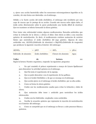 2, ejerce una acción bactericida sobre los numerosos microorganismos ingeridos en la
comida y de esta forma son destruidos en el estómago.
Debido a la fuerte acción del ácido clorhídrico, el estómago está recubierto por una
capa de mucus que lo protege de su acción. Cuando este mucus sufre algún daño, el
ácido actúa directamente sobre la pares produciendo una herida difícil de cicatrizar
Que en ocasiones se infecta formando la úlcera gástrica.
Para tratar esta enfermedad existen algunos medicamentos, llamados antiácidos, que
evitan la irritación de la úlcera y alivian el dolor. Este efecto se debe a una reacción
química de neutralización. Es decir, el medicamento contiene sustancias de carácter
básico que neutralizan el ácido clorhídrico del jugo gástrico. Algunos de estos
antiácidos son, AI(OH)3(hidróxido de aluminio) o Mg(OH)2(hidróxido de magnesio)
que producen la siguiente reacción al interior del estómago:
Al(OH)3 + 3HCl → AlCl3 + 3H20
hidróxido de aluminio Ácido clorhídrico Cloruro de aluminio Agua
Taller de lectura 11:
Según la lectura Nuestro organismo, responda las siguientes preguntas:
1. En qué consistió el primer experimento o ensayo de Lázaro Spallanzani
para demostrar la actividad química en el estómago.
2. Qué fin tenía el experimento de la esponja.
3. Que se pudo demostrar con el experimento de las gallinas.
4. Que es el ácido Clorhídrico y de que se encarga en el estómago.
5. Que acción ejerce en el estómago el ácido clorhídrico por su alta acides.
6. Como se forma la ulcera gástrica
7. Cuáles son los medicamentos usados para evitar la irritación y dolor de
ulcera.
8. Que sustancias debe tener 1 antiácido para neutralizar los ácidos
estomacales.
9. Cuáles son los hidróxidos empleados como antiácidos.
10. Escriba la ecuación química que representa la reacción de neutralización
en el interior del estómago.
11. Como se comprobó que en el estómago se llevan a cabo procesos físicos y
químicos.
 