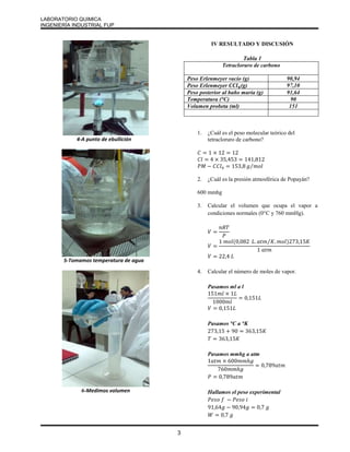 LABORATORIO QUIMICA 
INGENIERÍA INDUSTRIAL FUP 
3 
4-A punto de ebullición 
5-Tomamos temperatura de agua 
6-Medimos volumen 
IV RESULTADO Y DISCUSIÓN 
Tabla 1 
Tetracloruro de carbono 
Peso Erlenmeyer vacío (g) 90,94 
Peso Erlenmeyer 푪푪풍ퟒ(g) 97,10 
Peso posterior al baño maría (g) 91,64 
Temperatura (°C) 90 
Volumen probeta (ml) 151 
1. ¿Cuál es el peso molecular teórico del 
tetracloruro de carbono? 
퐶 = 1 × 12 = 12 
퐶푙 = 4 × 35,453 = 141,812 
푃푀 − 퐶퐶푙4 = 153,8 푔⁄푚표푙 
2. ¿Cuál es la presión atmosférica de Popayán? 
600 mmhg 
3. Calcular el volumen que ocupa el vapor a 
condiciones normales (0°C y 760 mmHg). 
푉 = 
푛푅푇 
푃 
푉 = 
1 푚표푙(0,082 퐿. 푎푡푚⁄퐾.푚표푙)273,15퐾 
1 푎푡푚 
푉 = 22,4 퐿 
4. Calcular el número de moles de vapor. 
Pasamos ml a l 
151푚푙 × 1퐿 
1000푚푙 
= 0,151퐿 
푉 = 0,151퐿 
Pasamos °C a °K 
273,15 + 90 = 363,15퐾 
푇 = 363,15퐾 
Pasamos mmhg a atm 
1푎푡푚 × 600푚푚ℎ푔 
760푚푚ℎ푔 
= 0,789푎푡푚 
푃 = 0,789푎푡푚 
Hallamos el peso experimental 
푃푒푠표 푓 − 푃푒푠표 푖 
91,64푔 − 90,94푔 = 0,7 푔 
푊 = 0,7 푔 
 