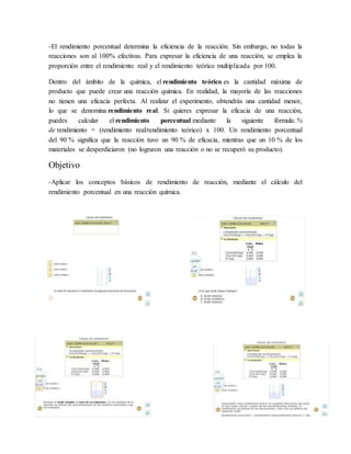 -El rendimiento porcentual determina la eficiencia de la reacción. Sin embargo, no todas la
reacciones son al 100% efectivas. Para expresar la eficiencia de una reacción, se emplea la
proporción entre el rendimiento real y el rendimiento teórico multiplicada por 100.
Dentro del ámbito de la química, el rendimiento teórico es la cantidad máxima de
producto que puede crear una reacción quimica. En realidad, la mayoría de las reacciones
no tienen una eficacia perfecta. Al realizar el experimento, obtendrás una cantidad menor,
lo que se denomina rendimiento real. Si quieres expresar la eficacia de una reacción,
puedes calcular el rendimiento porcentual mediante la siguiente fórmula: %
de rendimiento = (rendimiento real/rendimiento teórico) x 100. Un rendimiento porcentual
del 90 % significa que la reacción tuvo un 90 % de eficacia, mientras que un 10 % de los
materiales se desperdiciaron (no lograron una reacción o no se recuperó su producto).
Objetivo
-Aplicar los conceptos básicos de rendimiento de reacción, mediante el cálculo del
rendimiento porcentual en una reacción química.
 