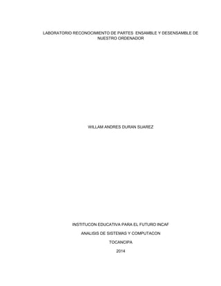 LABORATORIO RECONOCIMIENTO DE PARTES ENSAMBLE Y DESENSAMBLE DE
NUESTRO ORDENADOR
WILLAM ANDRES DURAN SUAREZ
INSTITUCON EDUCATIVA PARA EL FUTURO INCAF
ANALISIS DE SISTEMAS Y COMPUTACON
TOCANCIPA
2014
 