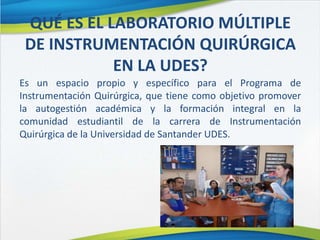 QUÉ ES EL LABORATORIO MÚLTIPLE
DE INSTRUMENTACIÓN QUIRÚRGICA
EN LA UDES?
Es un espacio propio y específico para el Programa de
Instrumentación Quirúrgica, que tiene como objetivo promover
la autogestión académica y la formación integral en la
comunidad estudiantil de la carrera de Instrumentación
Quirúrgica de la Universidad de Santander UDES.
 