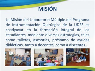 MISIÓN
La Misión del Laboratorio Múltiple del Programa
de Instrumentación Quirúrgica de la UDES es
coadyuvar en la formación integral de los
estudiantes, mediante diversas estrategias, tales
como talleres, asesorías, préstamo de ayudas
didácticas, tanto a docentes, como a discentes.
 