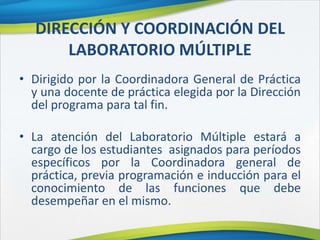 DIRECCIÓN Y COORDINACIÓN DEL
LABORATORIO MÚLTIPLE
• Dirigido por la Coordinadora General de Práctica
y una docente de práctica elegida por la Dirección
del programa para tal fin.
• La atención del Laboratorio Múltiple estará a
cargo de los estudiantes asignados para períodos
específicos por la Coordinadora general de
práctica, previa programación e inducción para el
conocimiento de las funciones que debe
desempeñar en el mismo.
 