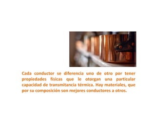 Cada conductor se diferencia uno de otro por tener
propiedades físicas que le otorgan una particular
capacidad de transmitancia térmica. Hay materiales, que
por su composición son mejores conductores a otros.
 