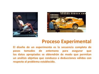 Proceso Experimental
El diseño de un experimento es la secuencia completa de
pasos tomados de antemano para asegurar que
los datos apropiados se obtendrán de modo que permitan
un análisis objetivo que conduzca a deducciones válidas con
respecto al problema establecido.
 