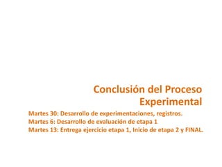 Conclusión del Proceso
                                Experimental
Martes 30: Desarrollo de experimentaciones, registros.
Martes 6: Desarrollo de evaluación de etapa 1
Martes 13: Entrega ejercicio etapa 1, Inicio de etapa 2 y FINAL.
 