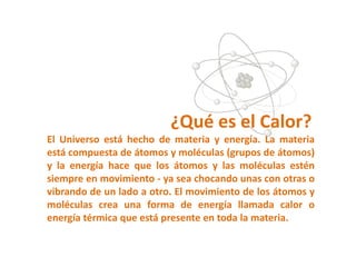 ¿Qué es el Calor?
El Universo está hecho de materia y energía. La materia
está compuesta de átomos y moléculas (grupos de átomos)
y la energía hace que los átomos y las moléculas estén
siempre en movimiento - ya sea chocando unas con otras o
vibrando de un lado a otro. El movimiento de los átomos y
moléculas crea una forma de energía llamada calor o
energía térmica que está presente en toda la materia.
 