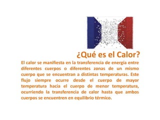 ¿Qué es el Calor?
El calor se manifiesta en la transferencia de energía entre
diferentes cuerpos o diferentes zonas de un mismo
cuerpo que se encuentran a distintas temperaturas. Este
flujo siempre ocurre desde el cuerpo de mayor
temperatura hacia el cuerpo de menor temperatura,
ocurriendo la transferencia de calor hasta que ambos
cuerpos se encuentren en equilibrio térmico.
 