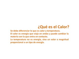 ¿Qué es el Calor?
Se debe diferenciar lo que es calor y temperatura.
El calor es energía que viaja en ondas y puede cambiar la
materia con la que entra en contacto.
La temperatura no es energía, sino un valor o magnitud
proporcional a un tipo de energía.
 