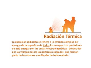 Radiación Térmica
La expresión radiación se refiere a la emisión continua de
energía de la superficie de todos los cuerpos. Los portadores
de esta energía son las ondas electromagnéticas producidas
por las vibraciones de las partículas cargadas que forman
parte de los átomos y moléculas de toda materia.
 