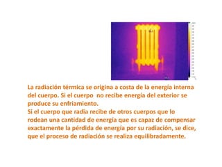 La radiación térmica se origina a costa de la energía interna
del cuerpo. Si el cuerpo no recibe energía del exterior se
produce su enfriamiento.
Si el cuerpo que radia recibe de otros cuerpos que lo
rodean una cantidad de energía que es capaz de compensar
exactamente la pérdida de energía por su radiación, se dice,
que el proceso de radiación se realiza equilibradamente.
 